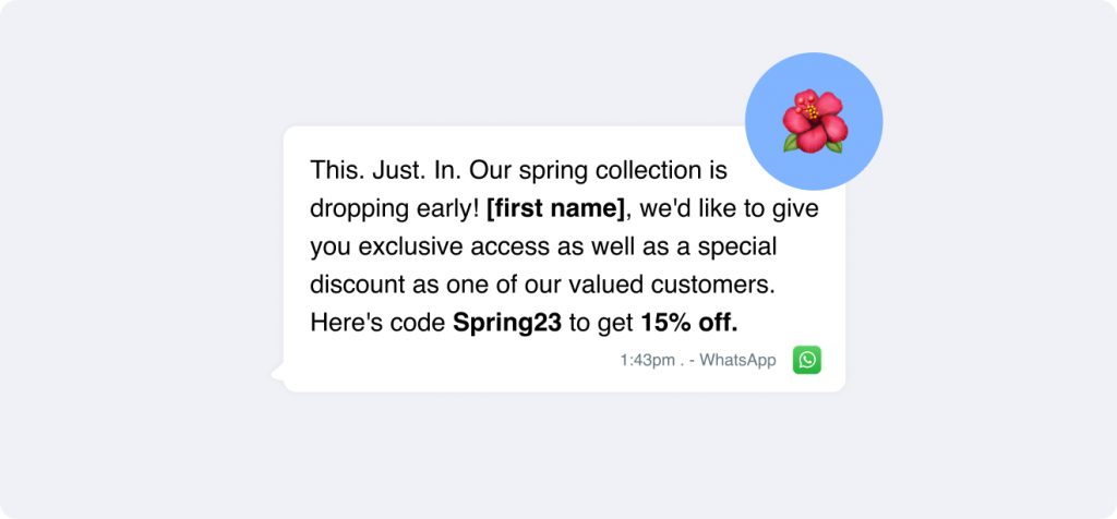 Hey {FirstName}, get an exclusive sneak peek at our spring collection with a 15% discount using code Spring23! 🌸 Perfect time to refresh your wardrobe. It's like Christmas in spring, just for you!.